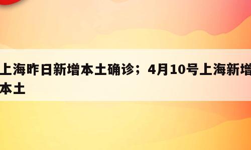 上海昨日新增本土确诊；4月10号上海新增本土