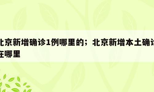 北京新增确诊1例哪里的；北京新增本土确诊在哪里