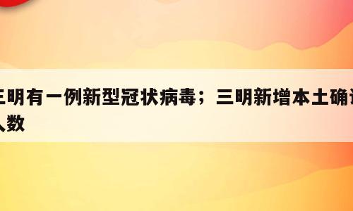 三明有一例新型冠状病毒；三明新增本土确诊人数