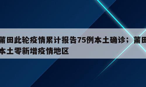 莆田此轮疫情累计报告75例本土确诊；莆田本土零新增疫情地区