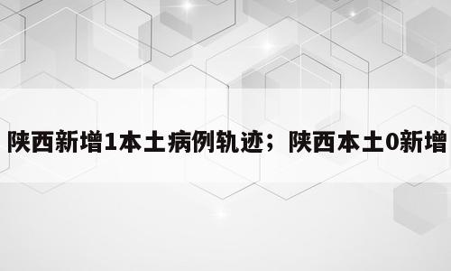 陕西新增1本土病例轨迹；陕西本土0新增