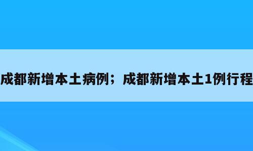 成都新增本土病例；成都新增本土1例行程