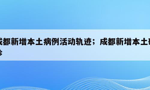 成都新增本土病例活动轨迹；成都新增本土确诊