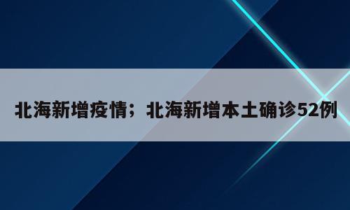 北海新增疫情；北海新增本土确诊52例