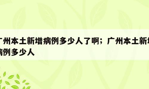 广州本土新增病例多少人了啊；广州本土新增病例多少人