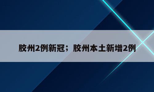 胶州2例新冠；胶州本土新增2例