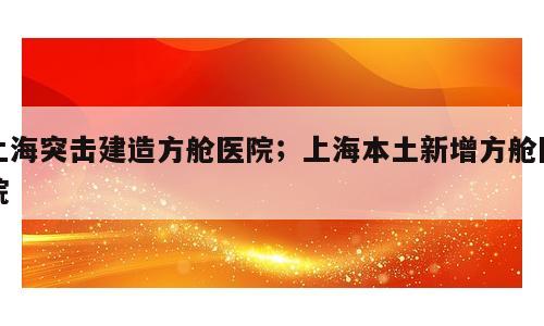 上海突击建造方舱医院；上海本土新增方舱医院