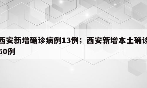 西安新增确诊病例13例；西安新增本土确诊60例