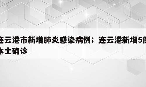 连云港市新增肺炎感染病例；连云港新增5例本土确诊
