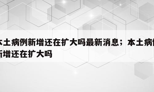 本土病例新增还在扩大吗最新消息；本土病例新增还在扩大吗