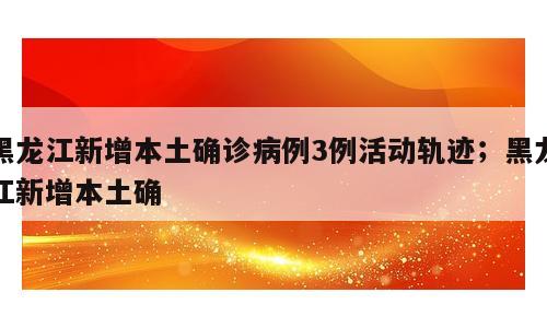 黑龙江新增本土确诊病例3例活动轨迹；黑龙江新增本土确