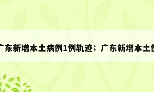 广东新增本土病例1例轨迹；广东新增本土例