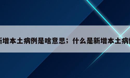 新增本土病例是啥意思；什么是新增本土病例