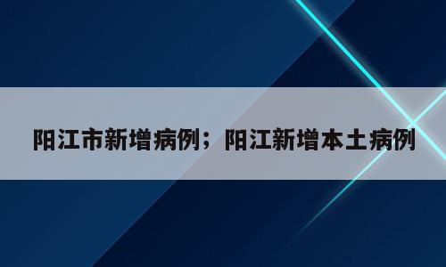 阳江市新增病例；阳江新增本土病例