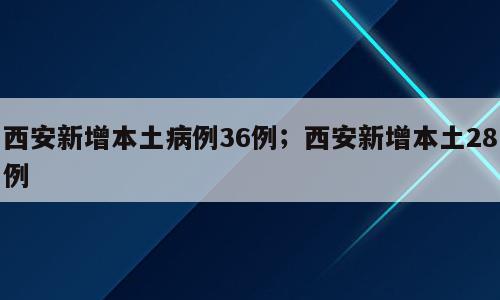 西安新增本土病例36例；西安新增本土28例