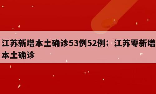 江苏新增本土确诊53例52例；江苏零新增本土确诊