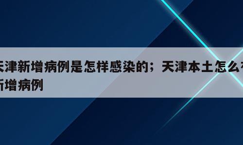 天津新增病例是怎样感染的；天津本土怎么有新增病例