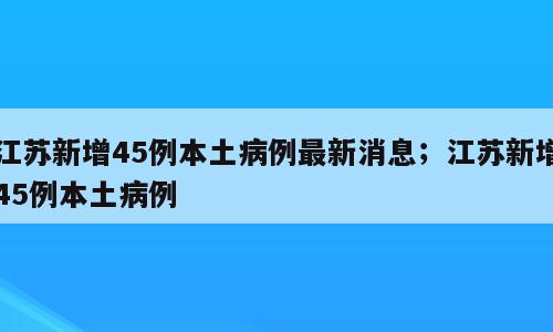 江苏新增45例本土病例最新消息；江苏新增45例本土病例
