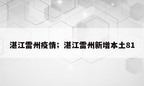 湛江雷州疫情；湛江雷州新增本土81