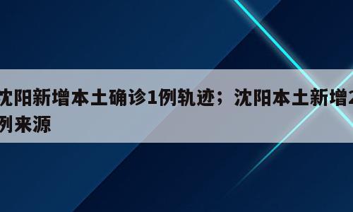 沈阳新增本土确诊1例轨迹；沈阳本土新增2例来源
