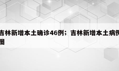吉林新增本土确诊46例；吉林新增本土病例图