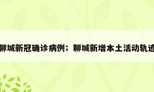 聊城新冠确诊病例；聊城新增本土活动轨迹
