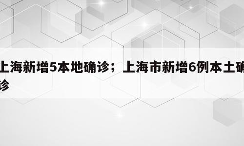 上海新增5本地确诊；上海市新增6例本土确诊