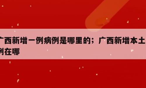 广西新增一例病例是哪里的；广西新增本土6例在哪