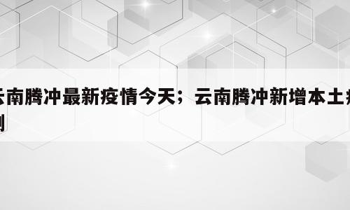 云南腾冲最新疫情今天；云南腾冲新增本土病例