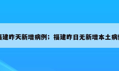 福建昨天新增病例；福建昨日无新增本土病例