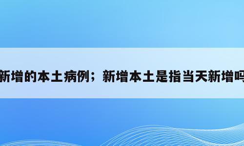 新增的本土病例；新增本土是指当天新增吗