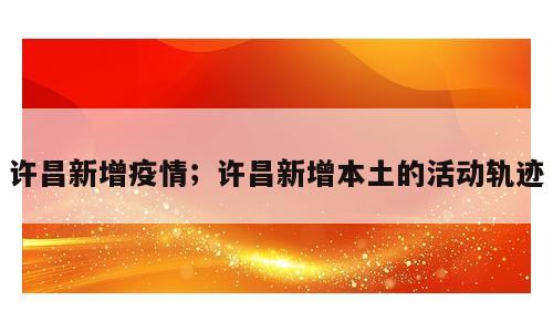 许昌新增疫情；许昌新增本土的活动轨迹