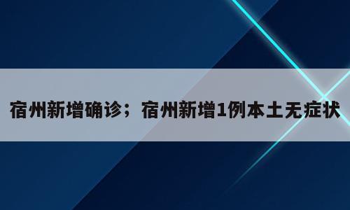 宿州新增确诊；宿州新增1例本土无症状
