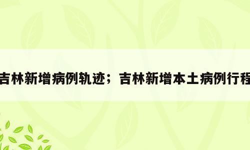 吉林新增病例轨迹；吉林新增本土病例行程