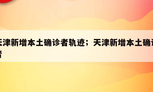 天津新增本土确诊者轨迹；天津新增本土确诊者