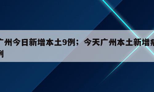 广州今日新增本土9例；今天广州本土新增病例