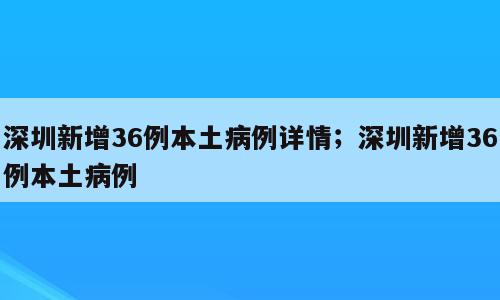 深圳新增36例本土病例详情；深圳新增36例本土病例