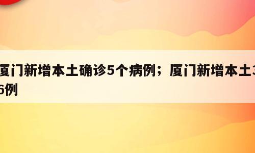 厦门新增本土确诊5个病例；厦门新增本土36例