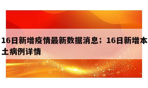 16日新增疫情最新数据消息；16日新增本土病例详情