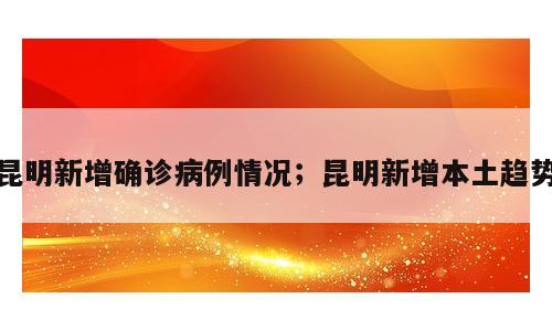 昆明新增确诊病例情况；昆明新增本土趋势