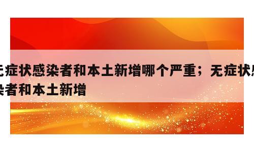 无症状感染者和本土新增哪个严重；无症状感染者和本土新增