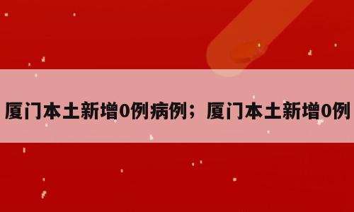 厦门本土新增0例病例；厦门本土新增0例