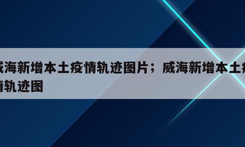 威海新增本土疫情轨迹图片；威海新增本土疫情轨迹图