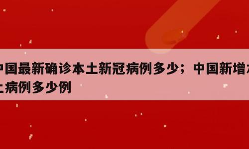 中国最新确诊本土新冠病例多少；中国新增本土病例多少例