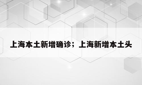 上海本土新增确诊；上海新增本土头