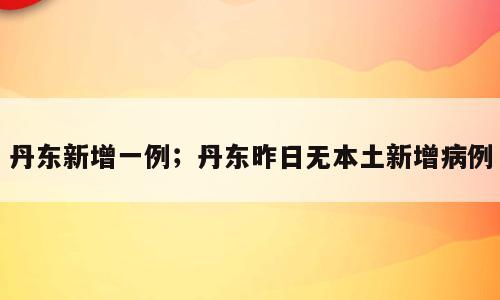 丹东新增一例；丹东昨日无本土新增病例