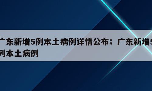 广东新增5例本土病例详情公布；广东新增5列本土病例