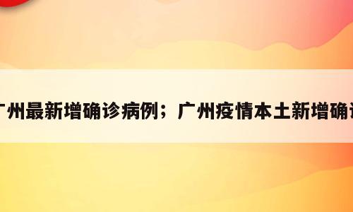广州最新增确诊病例；广州疫情本土新增确诊