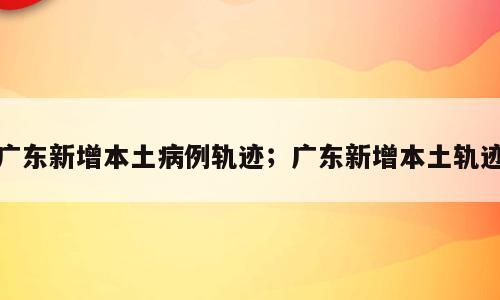 广东新增本土病例轨迹；广东新增本土轨迹