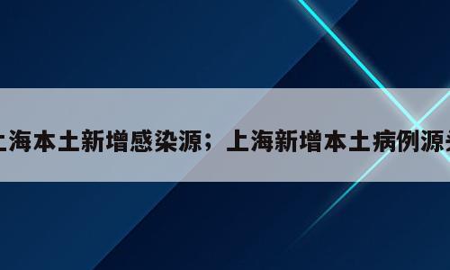 上海本土新增感染源；上海新增本土病例源头